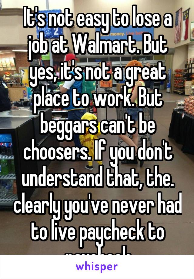 It's not easy to lose a job at Walmart. But yes, it's not a great place to work. But beggars can't be choosers. If you don't understand that, the. clearly you've never had to live paycheck to paycheck