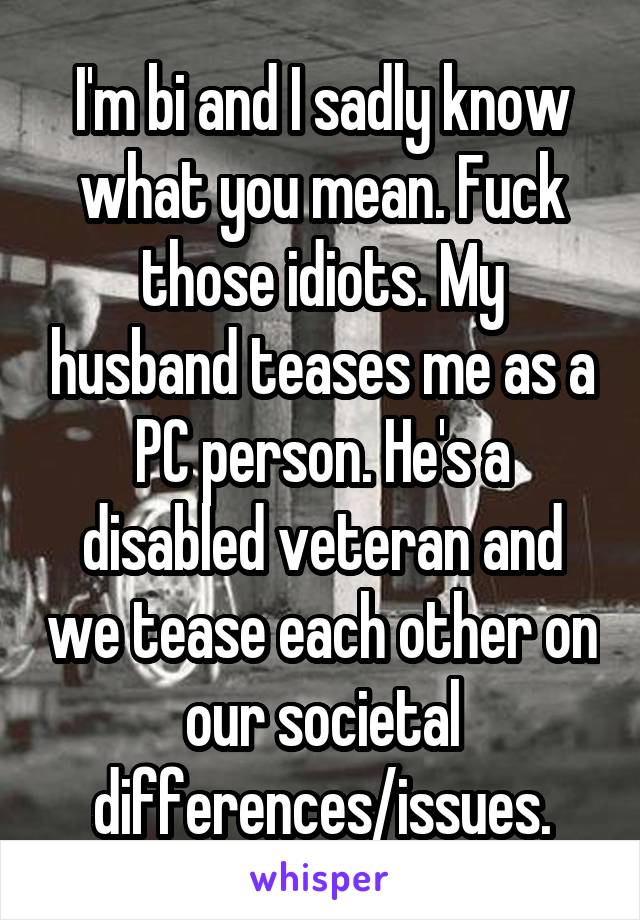 I'm bi and I sadly know what you mean. Fuck those idiots. My husband teases me as a PC person. He's a disabled veteran and we tease each other on our societal differences/issues.