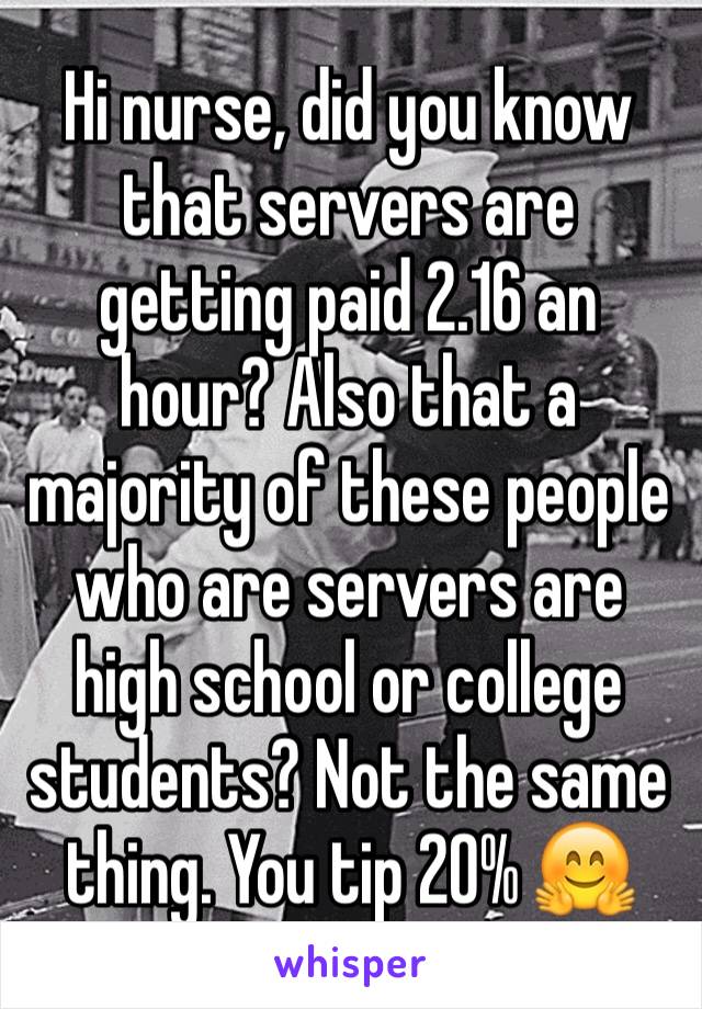 Hi nurse, did you know that servers are getting paid 2.16 an hour? Also that a majority of these people who are servers are high school or college students? Not the same thing. You tip 20% 🤗