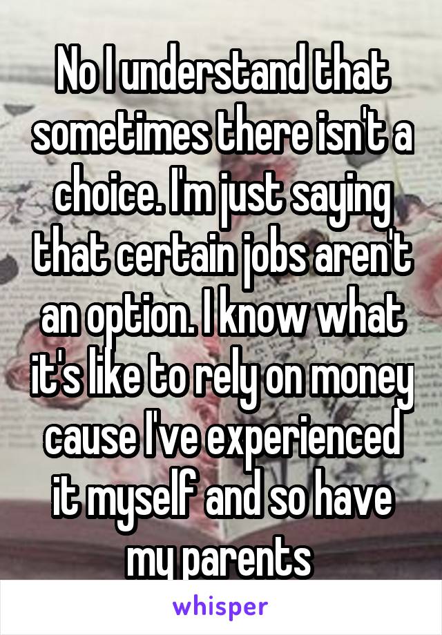 No I understand that sometimes there isn't a choice. I'm just saying that certain jobs aren't an option. I know what it's like to rely on money cause I've experienced it myself and so have my parents 