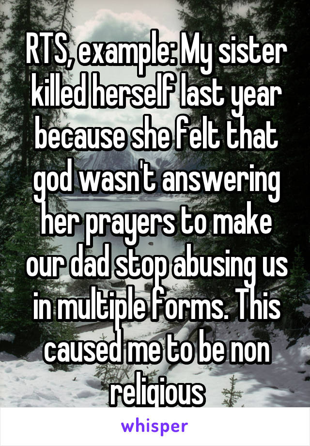 RTS, example: My sister killed herself last year because she felt that god wasn't answering her prayers to make our dad stop abusing us in multiple forms. This caused me to be non religious