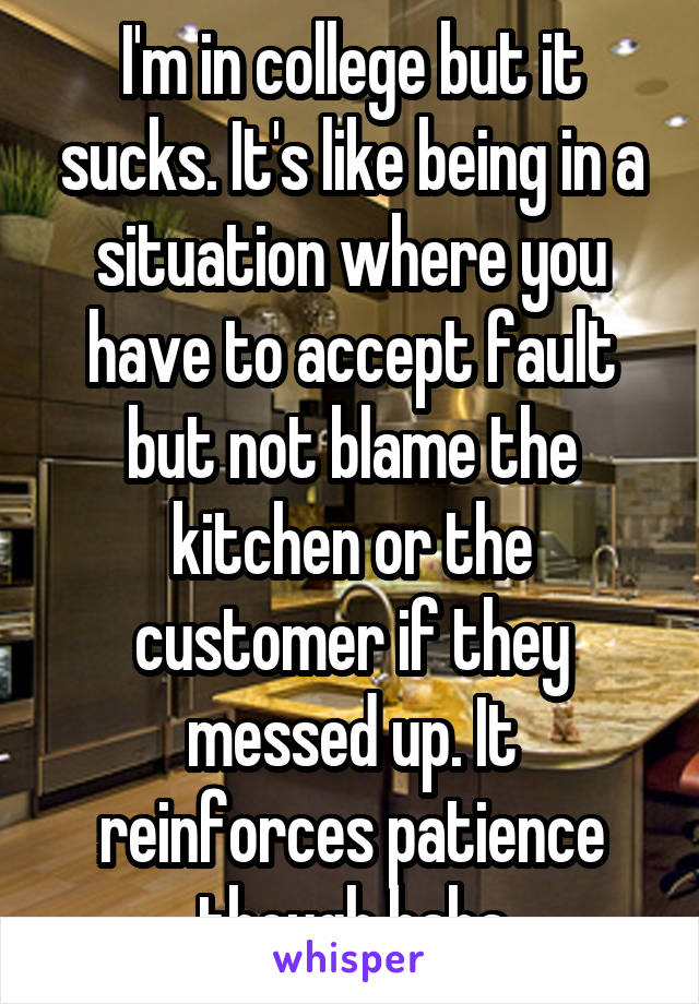 I'm in college but it sucks. It's like being in a situation where you have to accept fault but not blame the kitchen or the customer if they messed up. It reinforces patience though haha