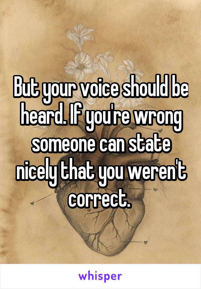 But your voice should be heard. If you're wrong someone can state nicely that you weren't correct. 