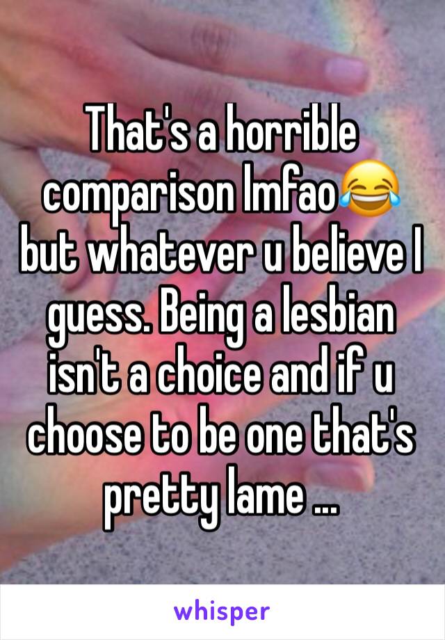 That's a horrible comparison lmfao😂 but whatever u believe I guess. Being a lesbian isn't a choice and if u choose to be one that's pretty lame ... 