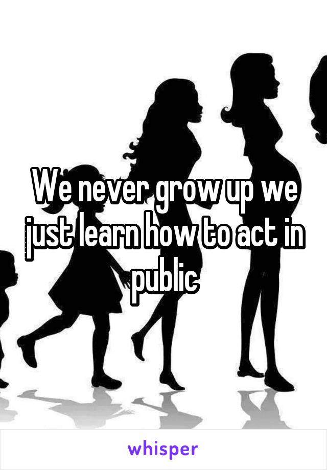 We never grow up we just learn how to act in public