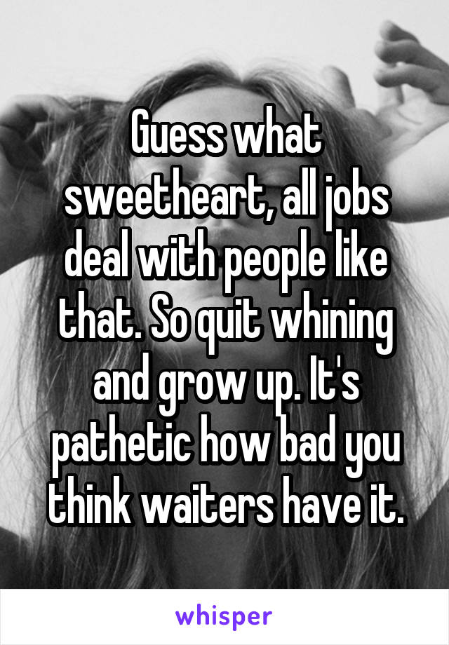 Guess what sweetheart, all jobs deal with people like that. So quit whining and grow up. It's pathetic how bad you think waiters have it.