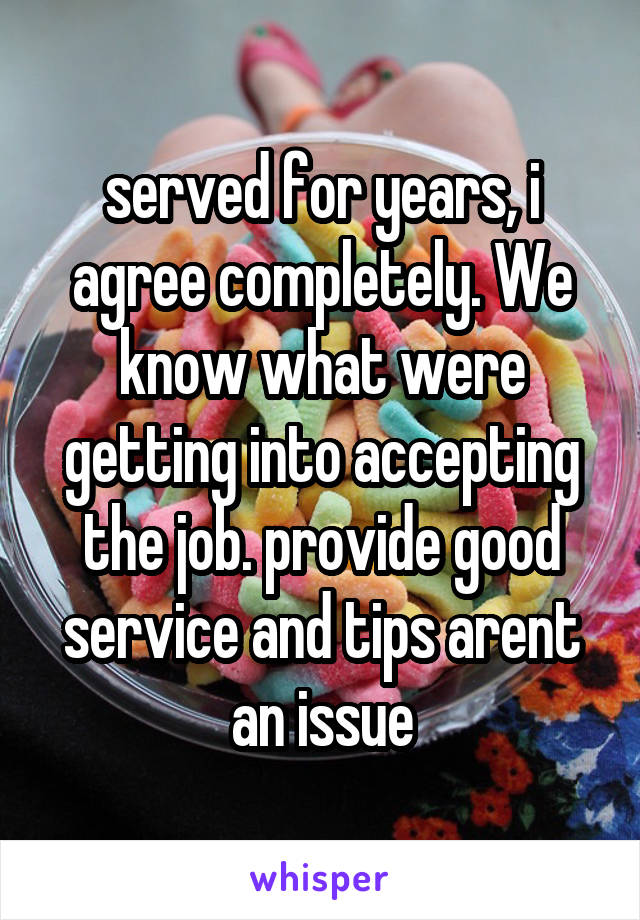 served for years, i agree completely. We know what were getting into accepting the job. provide good service and tips arent an issue