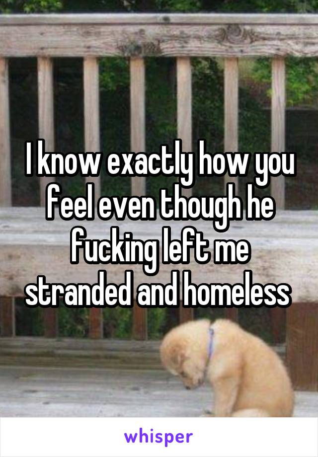 I know exactly how you feel even though he fucking left me stranded and homeless 