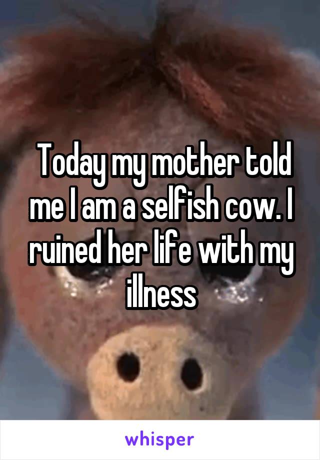  Today my mother told me I am a selfish cow. I ruined her life with my illness