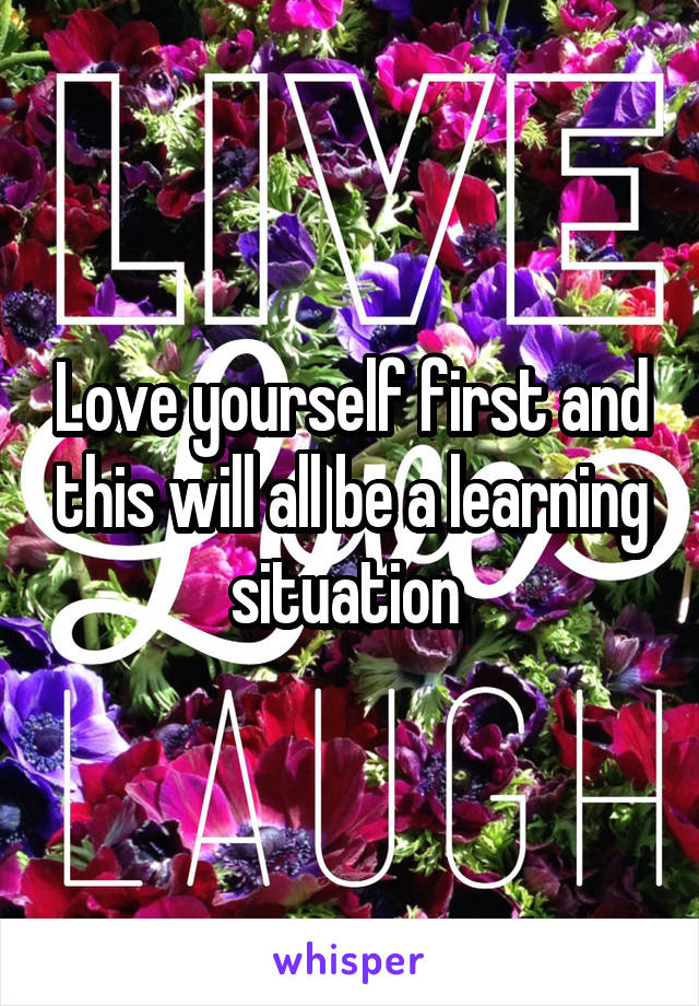 Love yourself first and this will all be a learning situation 