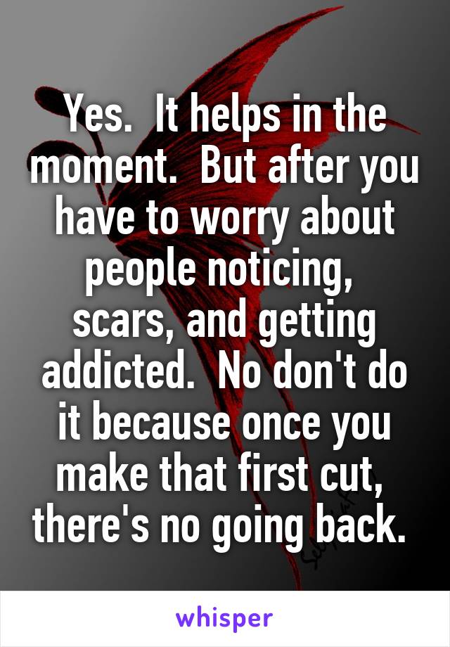 Yes.  It helps in the moment.  But after you have to worry about people noticing,  scars, and getting addicted.  No don't do it because once you make that first cut,  there's no going back. 