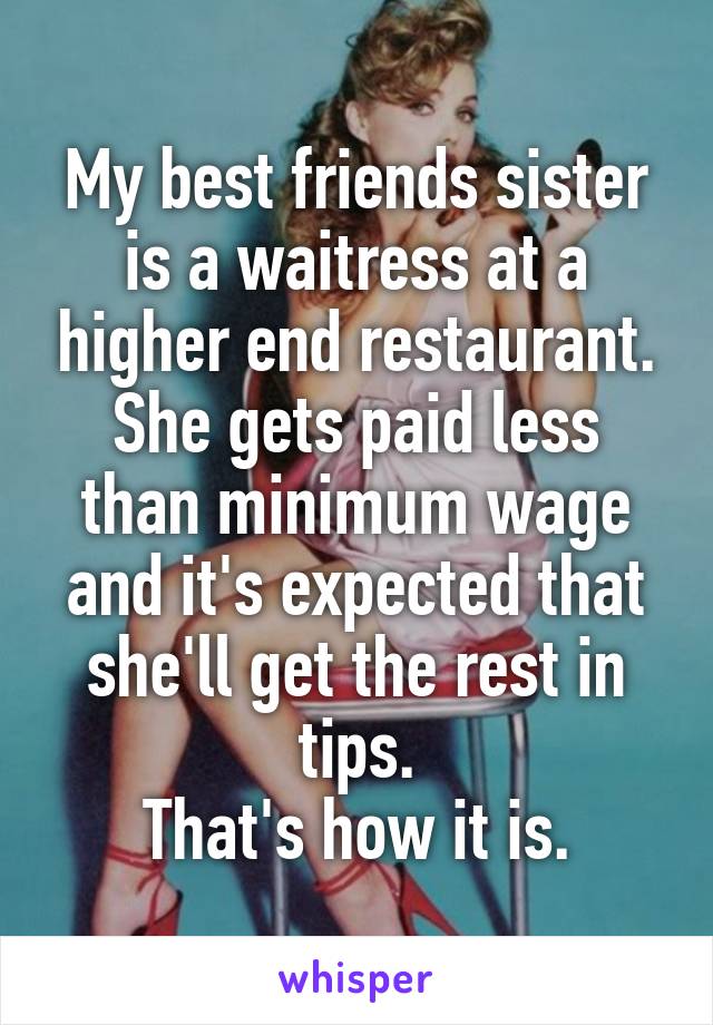 My best friends sister is a waitress at a higher end restaurant.
She gets paid less than minimum wage and it's expected that she'll get the rest in tips.
That's how it is.