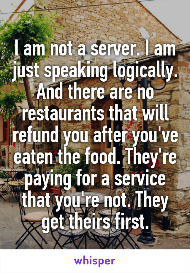 I am not a server. I am just speaking logically. And there are no restaurants that will refund you after you've eaten the food. They're paying for a service that you're not. They get theirs first.