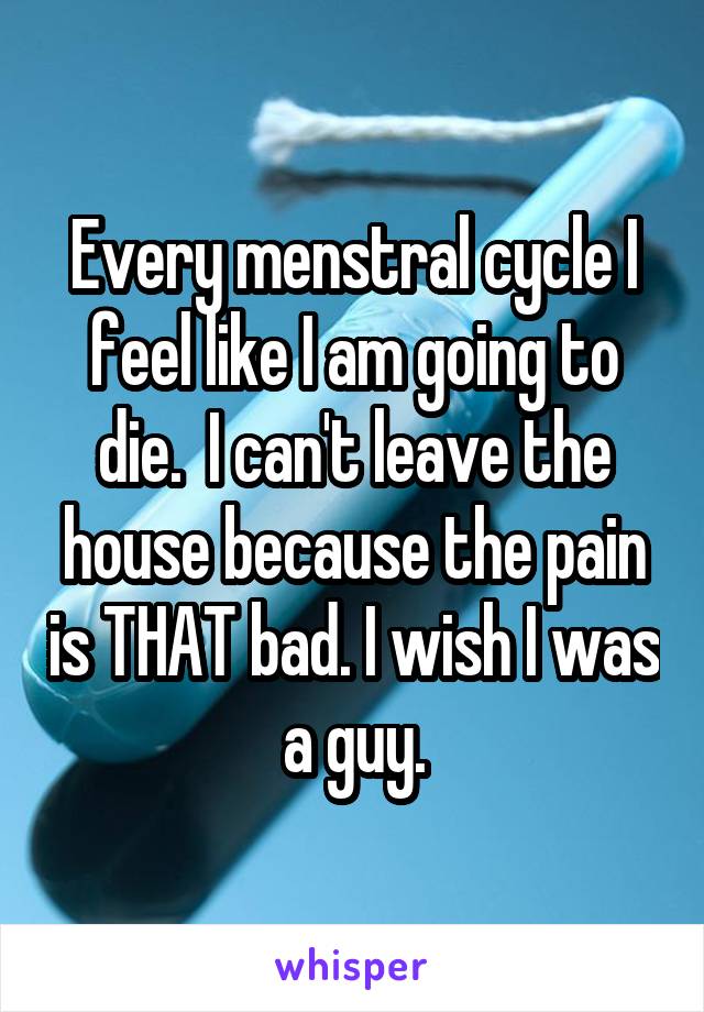 Every menstral cycle I feel like I am going to die.  I can't leave the house because the pain is THAT bad. I wish I was a guy.