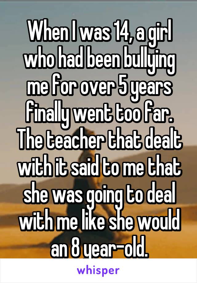 When I was 14, a girl who had been bullying me for over 5 years finally went too far. The teacher that dealt with it said to me that she was going to deal with me like she would an 8 year-old.