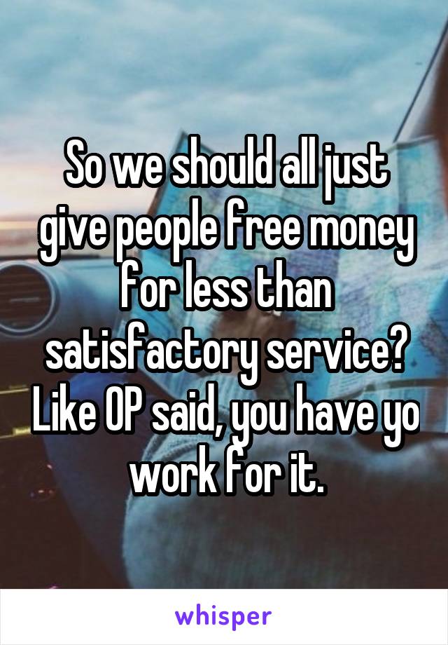 So we should all just give people free money for less than satisfactory service? Like OP said, you have yo work for it.
