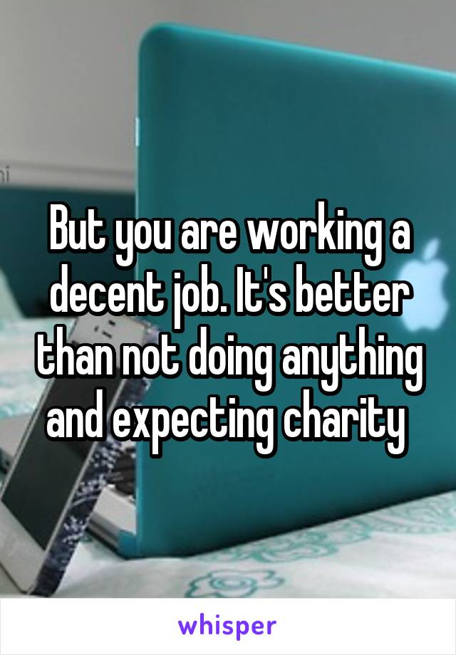 But you are working a decent job. It's better than not doing anything and expecting charity 