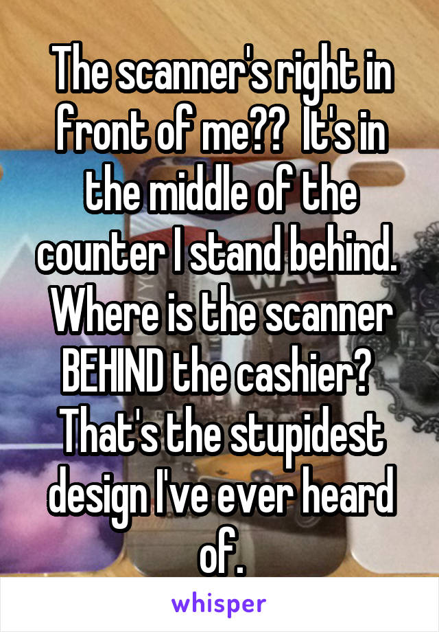 The scanner's right in front of me??  It's in the middle of the counter I stand behind.  Where is the scanner BEHIND the cashier?  That's the stupidest design I've ever heard of.