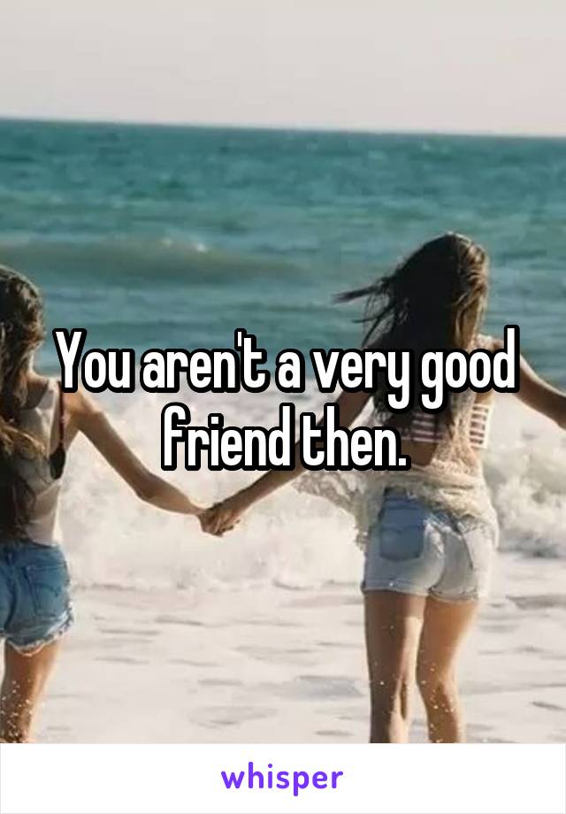 You aren't a very good friend then.