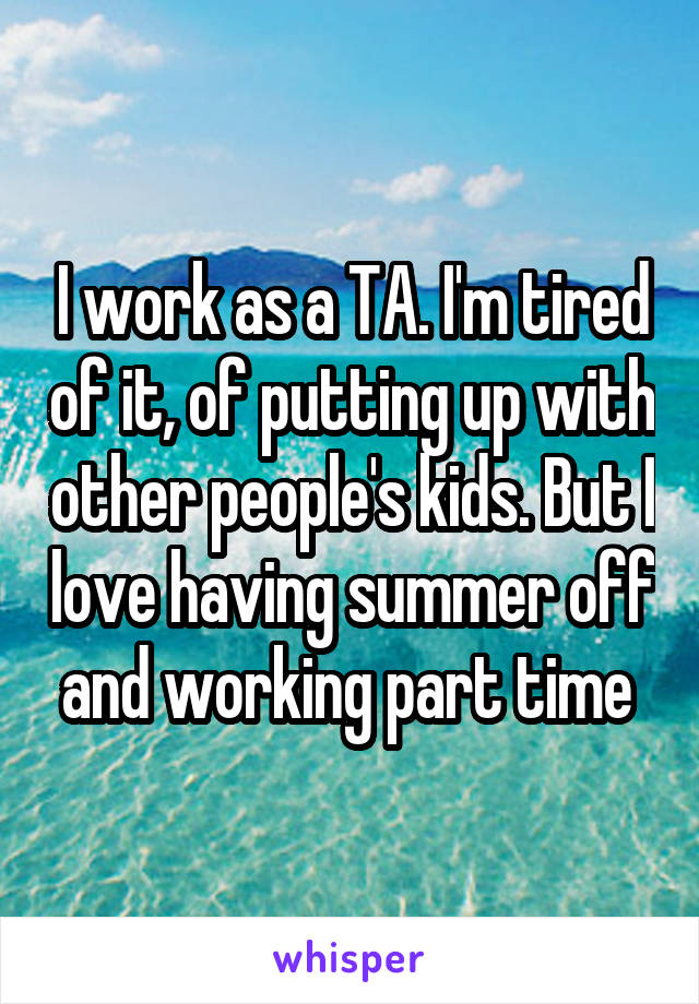 I work as a TA. I'm tired of it, of putting up with other people's kids. But I love having summer off and working part time 