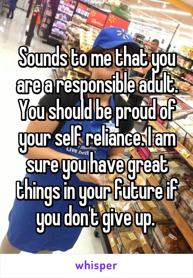 Sounds to me that you are a responsible adult. You should be proud of your self reliance. I am sure you have great things in your future if you don't give up. 