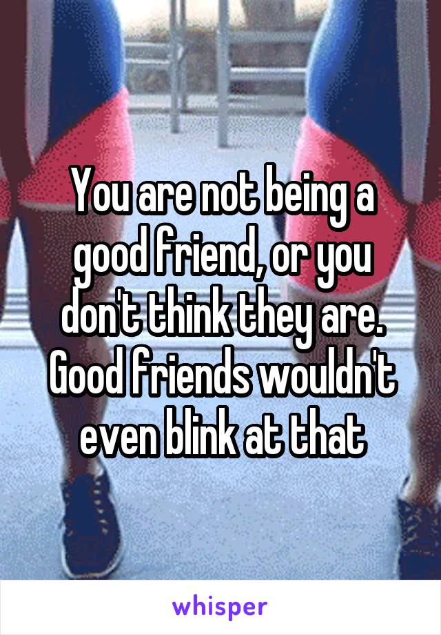 You are not being a good friend, or you don't think they are. Good friends wouldn't even blink at that