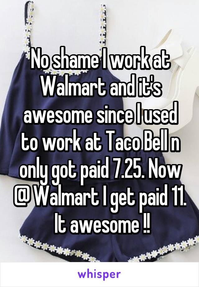 No shame I work at Walmart and it's awesome since I used to work at Taco Bell n only got paid 7.25. Now @ Walmart I get paid 11.  It awesome !!