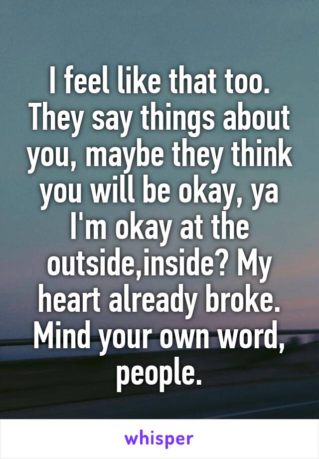 I feel like that too. They say things about you, maybe they think you will be okay, ya I'm okay at the outside,inside? My heart already broke.
Mind your own word, people.