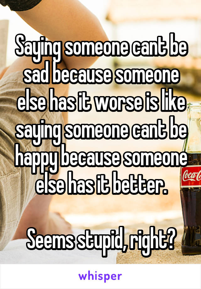 Saying someone cant be sad because someone else has it worse is like saying someone cant be happy because someone else has it better.

Seems stupid, right?