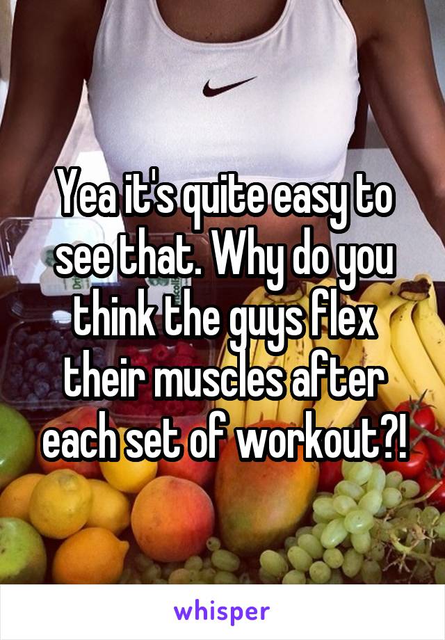 Yea it's quite easy to see that. Why do you think the guys flex their muscles after each set of workout?!