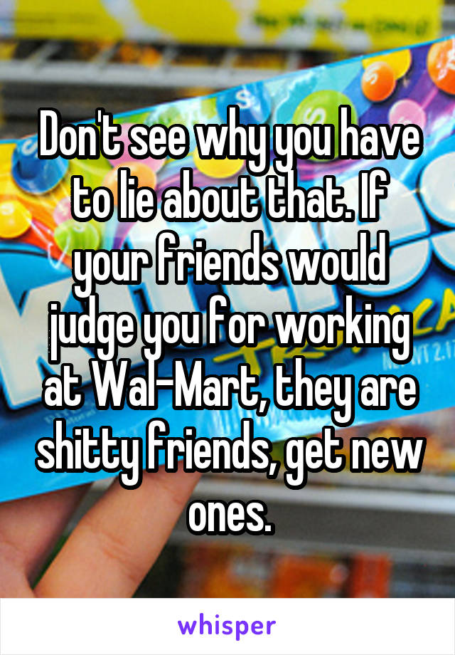 Don't see why you have to lie about that. If your friends would judge you for working at Wal-Mart, they are shitty friends, get new ones.