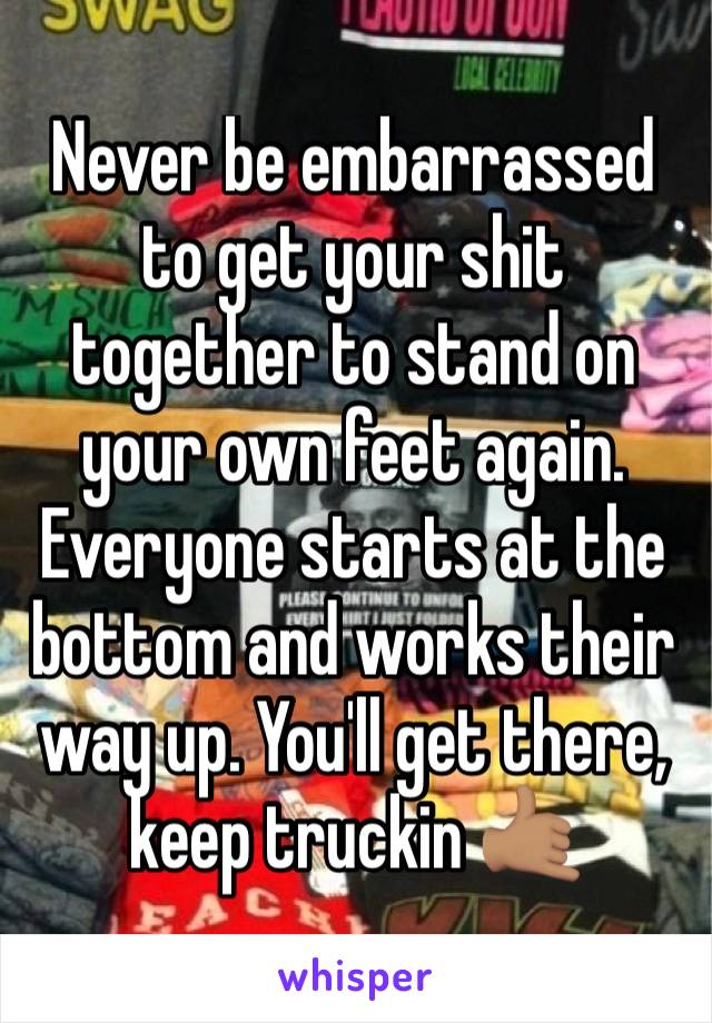 Never be embarrassed to get your shit together to stand on your own feet again. Everyone starts at the bottom and works their way up. You'll get there, keep truckin 🤙🏽