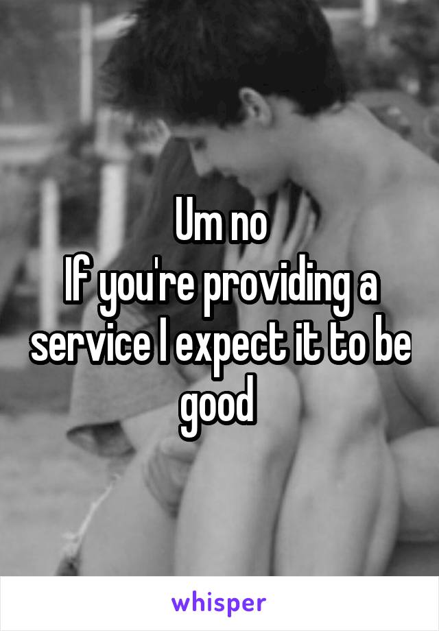 Um no
If you're providing a service I expect it to be good 