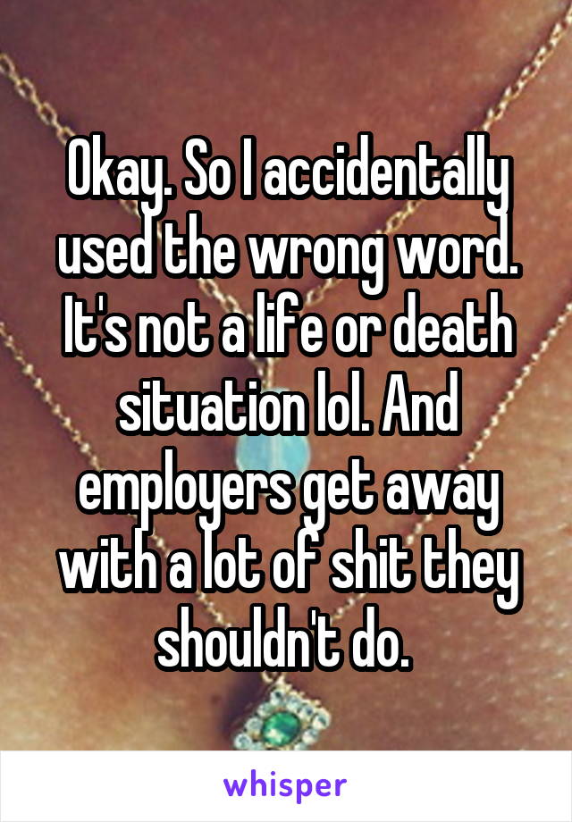 Okay. So I accidentally used the wrong word. It's not a life or death situation lol. And employers get away with a lot of shit they shouldn't do. 