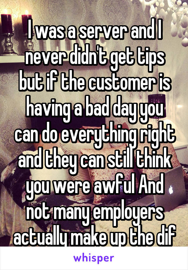 I was a server and I never didn't get tips but if the customer is having a bad day you can do everything right and they can still think you were awful And not many employers actually make up the dif