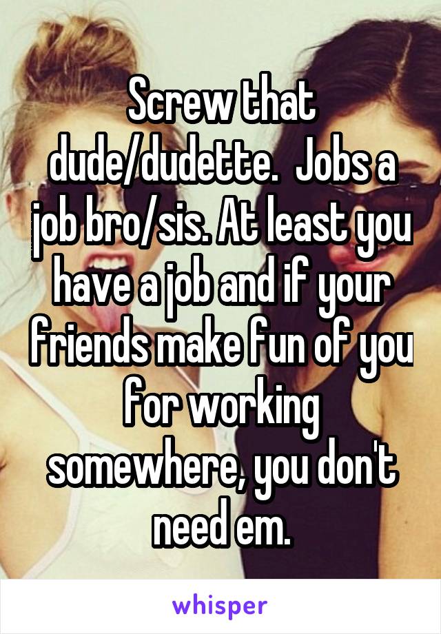 Screw that dude/dudette.  Jobs a job bro/sis. At least you have a job and if your friends make fun of you for working somewhere, you don't need em.