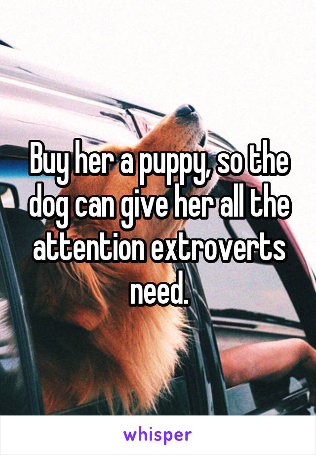 Buy her a puppy, so the dog can give her all the attention extroverts need.