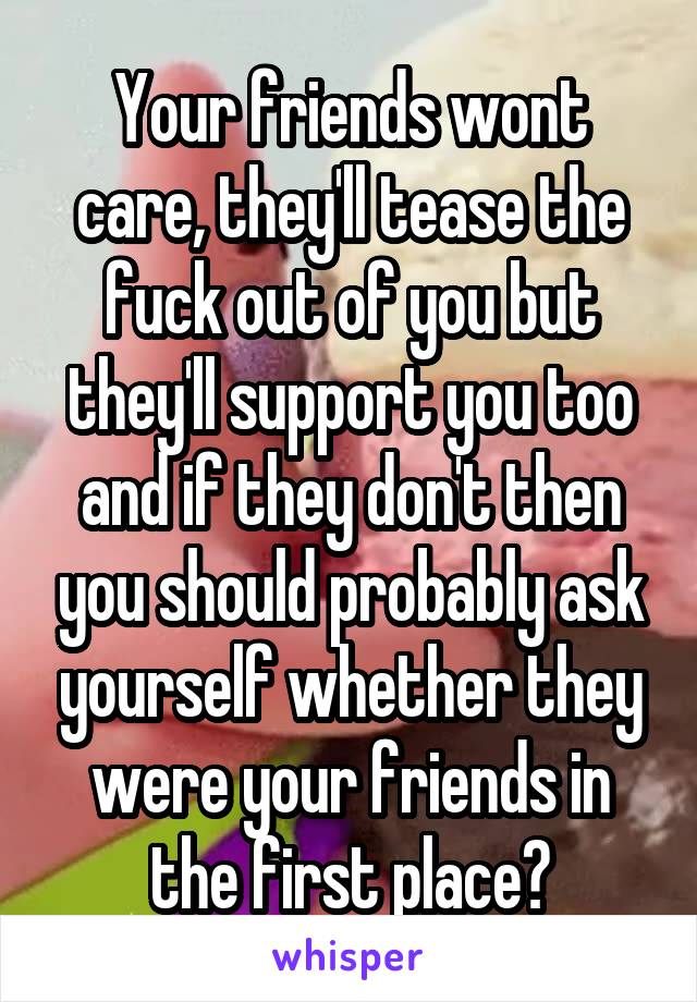 Your friends wont care, they'll tease the fuck out of you but they'll support you too and if they don't then you should probably ask yourself whether they were your friends in the first place?