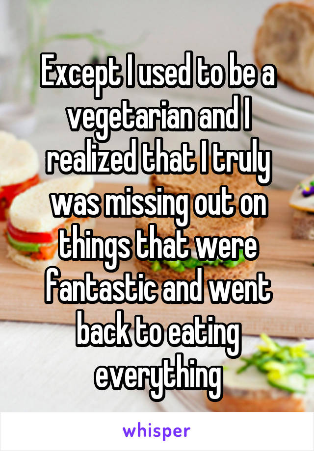 Except I used to be a vegetarian and I realized that I truly was missing out on things that were fantastic and went back to eating everything