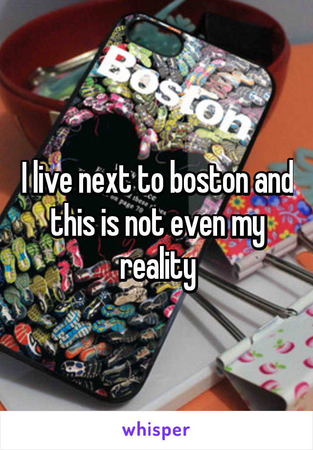 I live next to boston and this is not even my reality