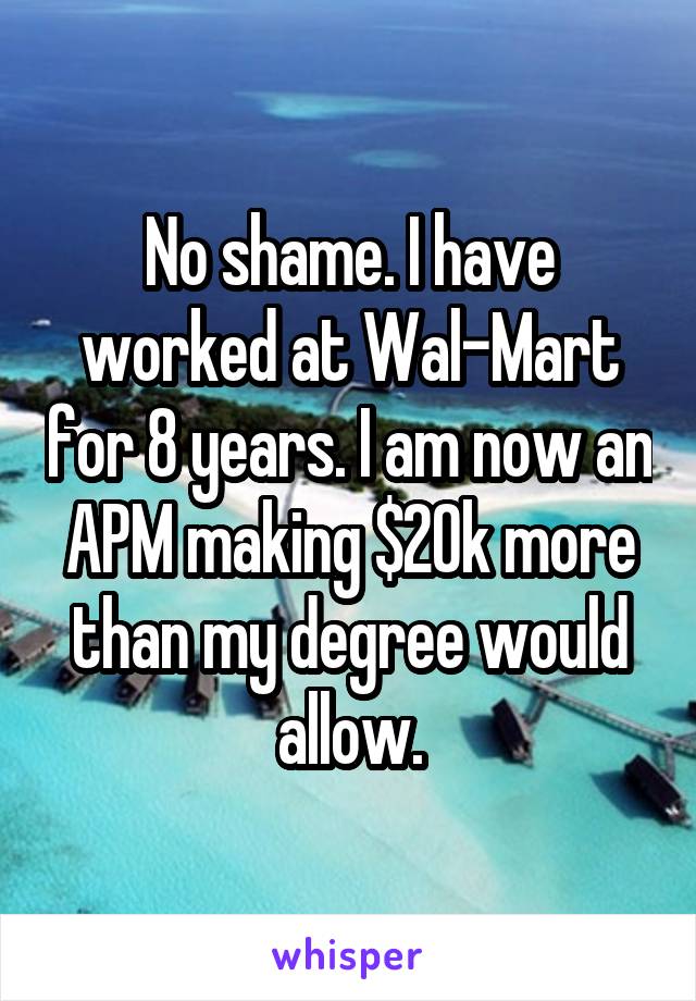 No shame. I have worked at Wal-Mart for 8 years. I am now an APM making $20k more than my degree would allow.