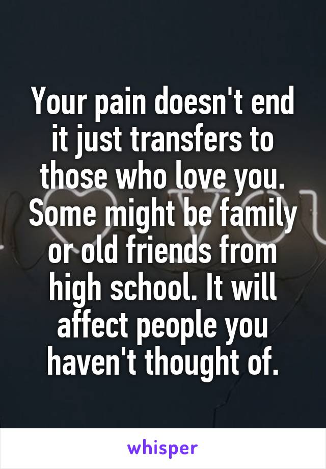 Your pain doesn't end it just transfers to those who love you. Some might be family or old friends from high school. It will affect people you haven't thought of.