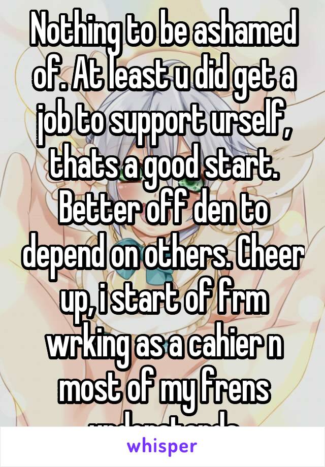 Nothing to be ashamed of. At least u did get a job to support urself, thats a good start. Better off den to depend on others. Cheer up, i start of frm wrking as a cahier n most of my frens understands