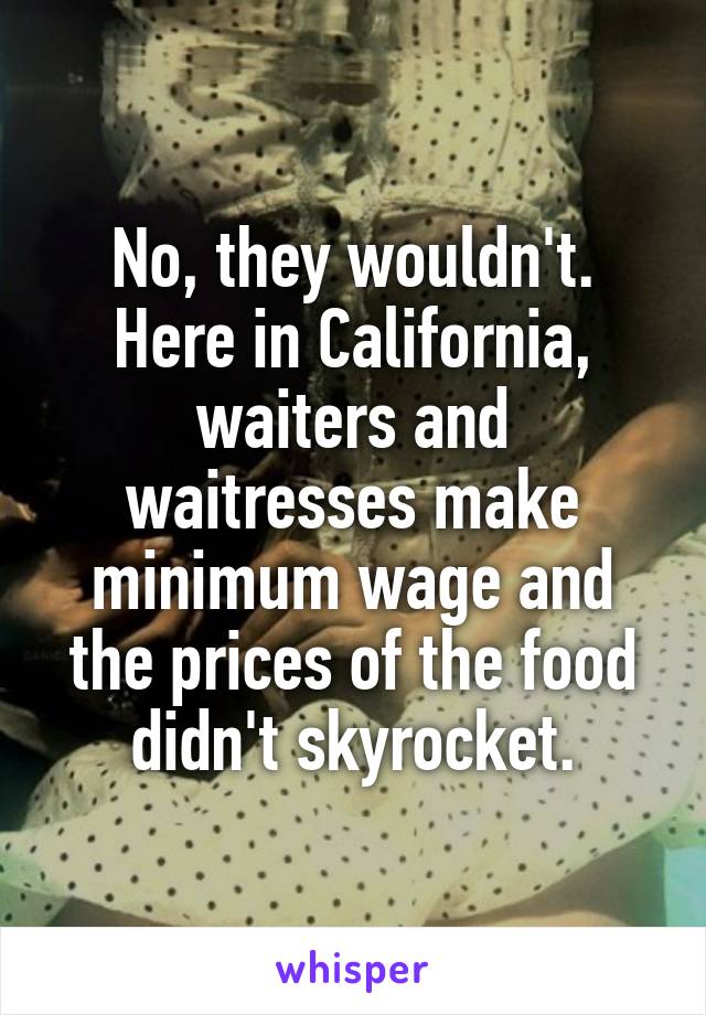 No, they wouldn't. Here in California, waiters and waitresses make minimum wage and the prices of the food didn't skyrocket.