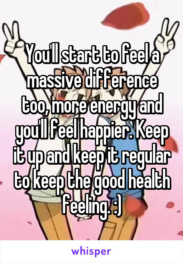 You'll start to feel a massive difference too, more energy and you'll feel happier. Keep it up and keep it regular to keep the good health feeling. :)