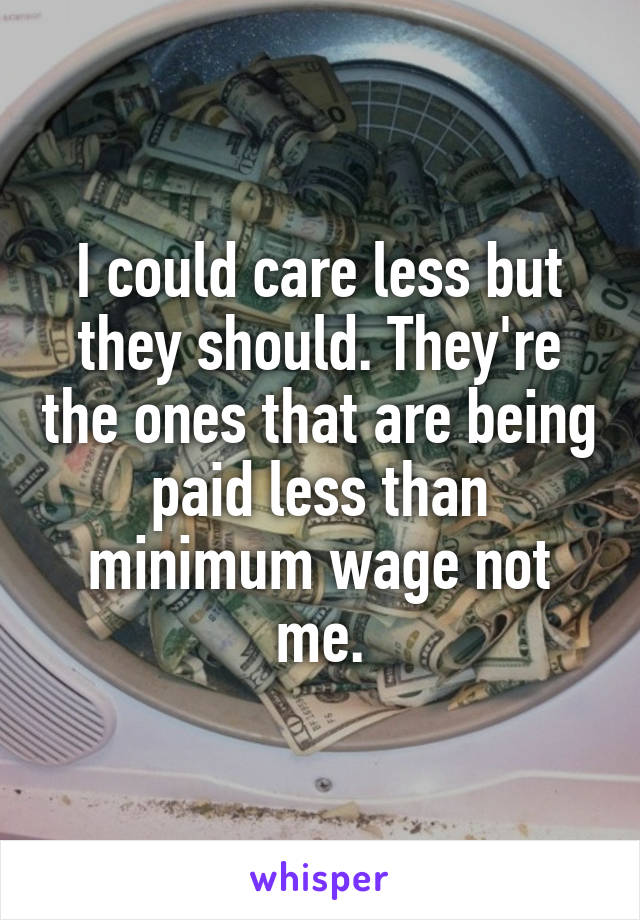 I could care less but they should. They're the ones that are being paid less than minimum wage not me.