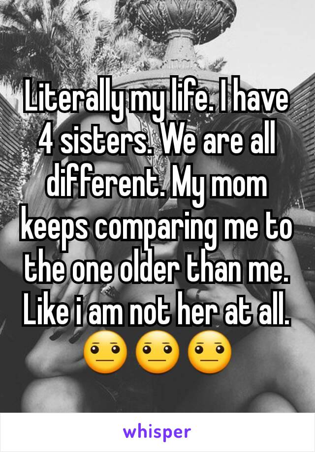 Literally my life. I have 4 sisters. We are all different. My mom keeps comparing me to the one older than me. Like i am not her at all. 😐😐😐