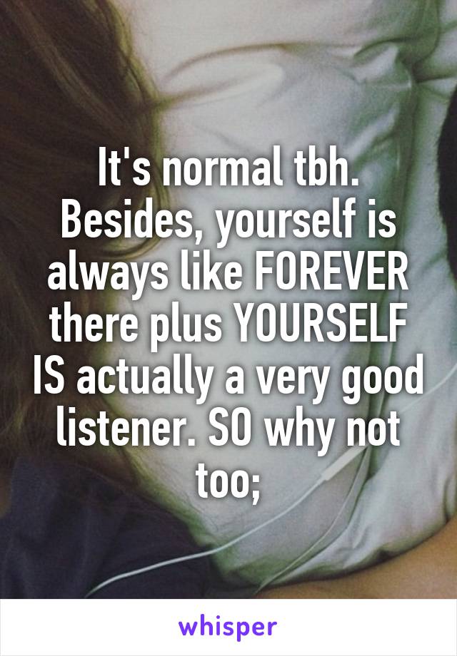 It's normal tbh. Besides, yourself is always like FOREVER there plus YOURSELF IS actually a very good listener. SO why not too;