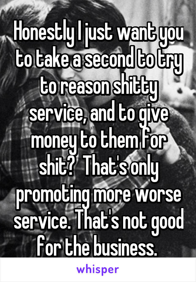 Honestly I just want you to take a second to try to reason shitty service, and to give money to them for shit?  That's only promoting more worse service. That's not good for the business. 