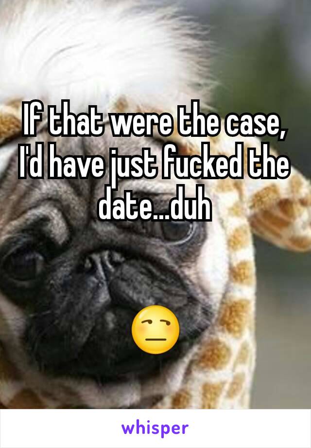 If that were the case, I'd have just fucked the date...duh


😒